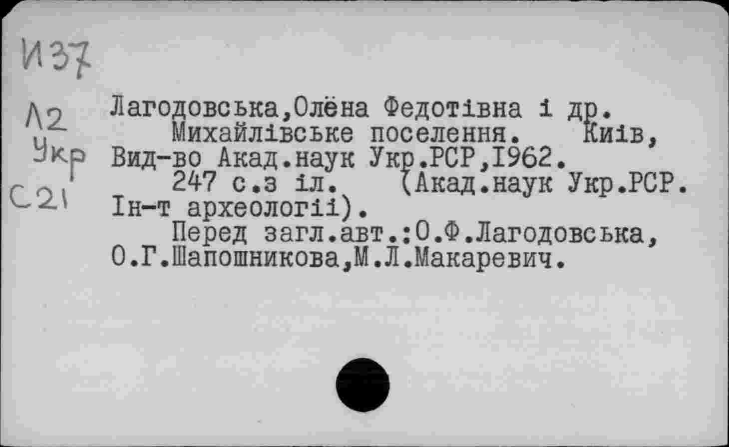 ﻿иг?
Лг
Укр
С 2.1
Лагодовська,Олёна Федотівна 1 др.
Михайлівське поселення. Киів, Вид-во Акад.наук Укр.PCP,1962.
247 с.з іл.	(Акад.наук Укр.РСР.
1н-т археологм).
Перед загл.авт.: О.Ф.Лагодовська, О.Г.Шапошникова,М.Л.Макаревич.